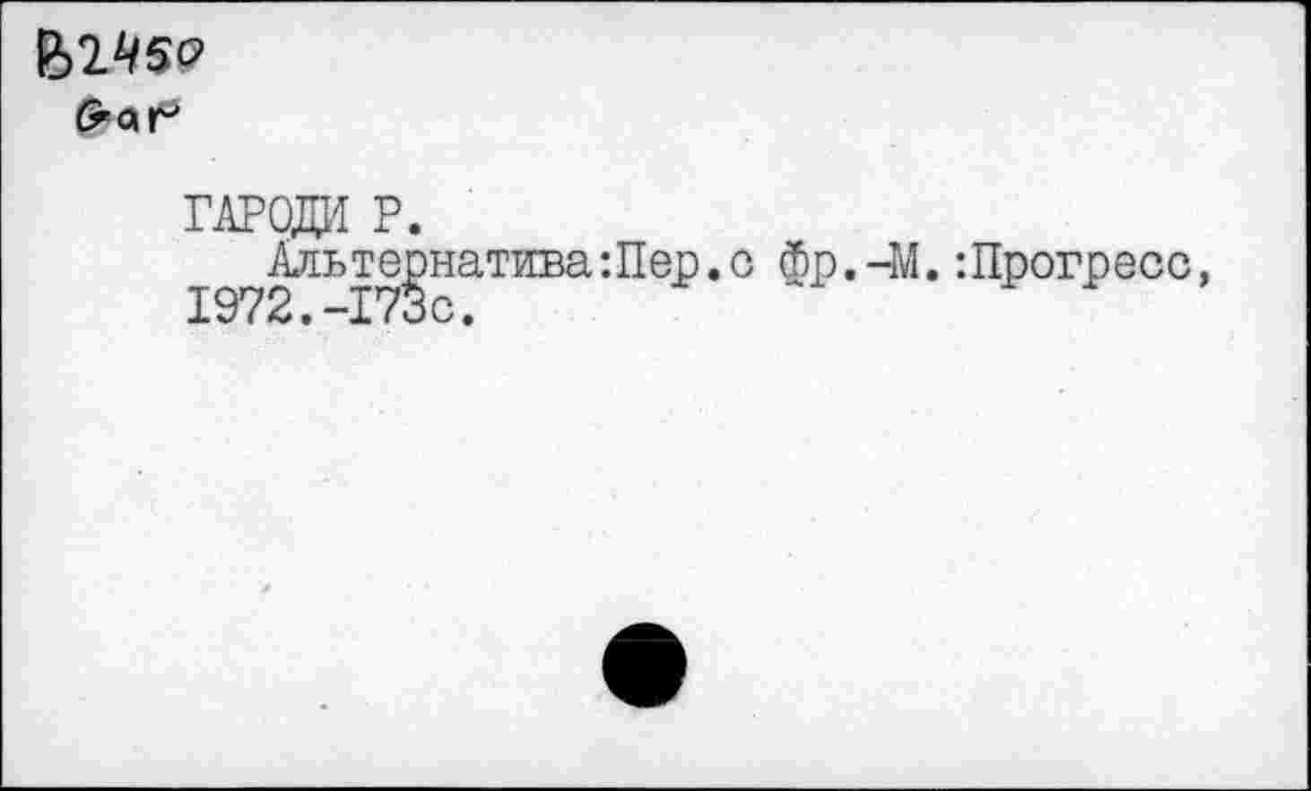 ﻿Й2^5£?
гароди р.
Альтернатива:Пер.с Фр.-М.:Прогресс, 1972.-173с.